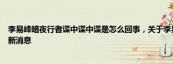 李易峰暗夜行者谍中谍中谍是怎么回事，关于李易峰间谍的新消息