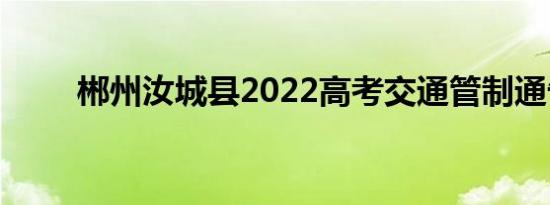 郴州汝城县2022高考交通管制通告