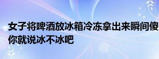 女子将啤酒放冰箱冷冻拿出来瞬间傻眼 网友：你就说冰不冰吧