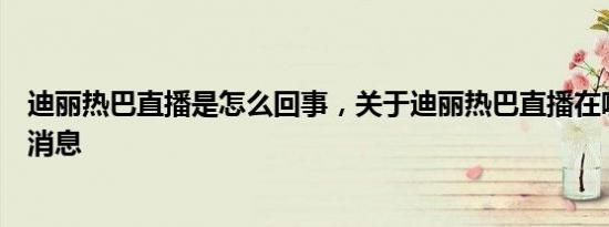 迪丽热巴直播是怎么回事，关于迪丽热巴直播在哪里看的新消息