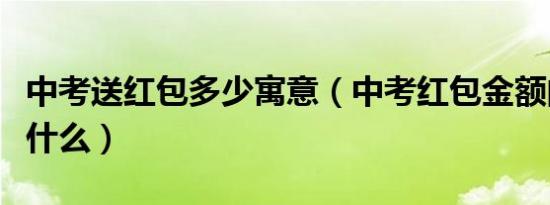 中考送红包多少寓意（中考红包金额的寓意是什么）