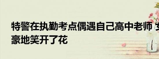 特警在执勤考点偶遇自己高中老师 女老师自豪地笑开了花