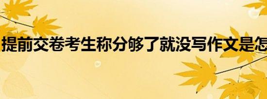 提前交卷考生称分够了就没写作文是怎么回事