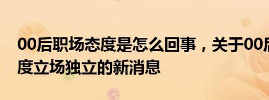 00后职场态度是怎么回事，关于00后职场态度立场独立的新消息