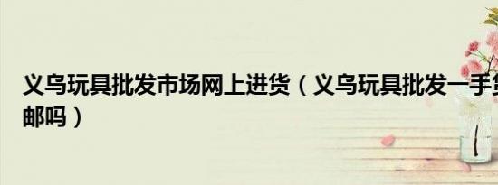 义乌玩具批发市场网上进货（义乌玩具批发一手货源网站包邮吗）