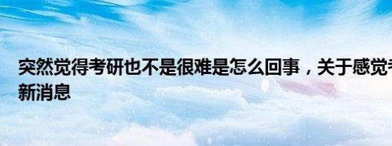 突然觉得考研也不是很难是怎么回事，关于感觉考研好难的新消息