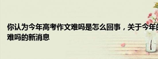 你认为今年高考作文难吗是怎么回事，关于今年的高考作文难吗的新消息
