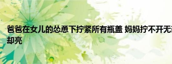 爸爸在女儿的怂恿下拧紧所有瓶盖 妈妈拧不开无奈服软结局却亮