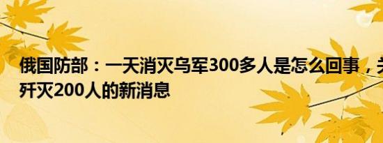 俄国防部：一天消灭乌军300多人是怎么回事，关于俄罗斯歼灭200人的新消息