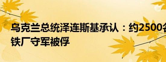 乌克兰总统泽连斯基承认：约2500名亚速钢铁厂守军被俘