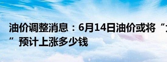 油价调整消息：6月14日油价或将“大幅上调”预计上涨多少钱