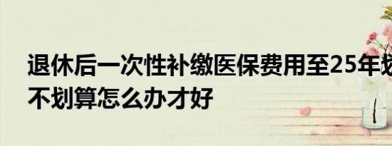 退休后一次性补缴医保费用至25年划不划算不划算怎么办才好