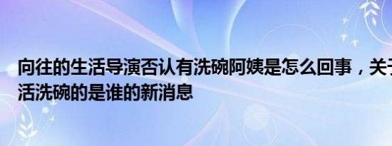 向往的生活导演否认有洗碗阿姨是怎么回事，关于向往的生活洗碗的是谁的新消息