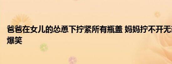 爸爸在女儿的怂恿下拧紧所有瓶盖 妈妈拧不开无奈服软结局爆笑