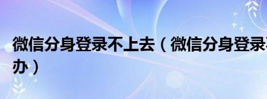 微信分身登录不上去（微信分身登录不上怎么办）