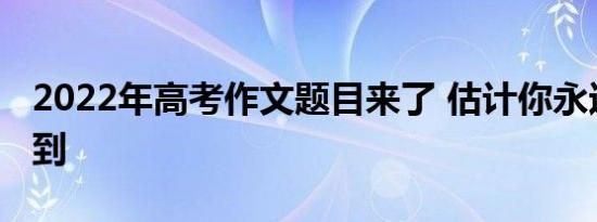 2022年高考作文题目来了 估计你永远都猜不到