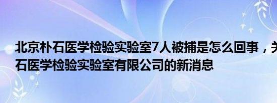 北京朴石医学检验实验室7人被捕是怎么回事，关于北京朴石医学检验实验室有限公司的新消息