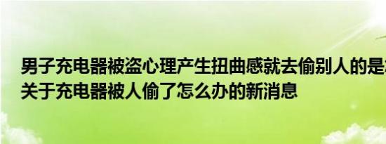 男子充电器被盗心理产生扭曲感就去偷别人的是怎么回事，关于充电器被人偷了怎么办的新消息