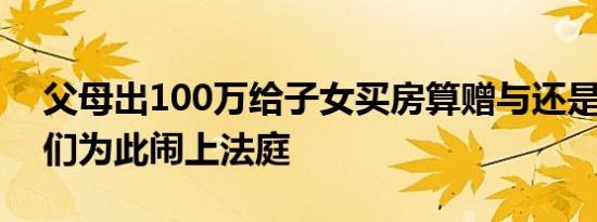 父母出100万给子女买房算赠与还是借款 他们为此闹上法庭