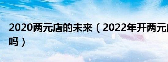 2020两元店的未来（2022年开两元店还赚钱吗）