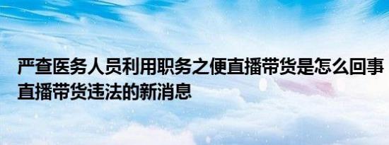 严查医务人员利用职务之便直播带货是怎么回事，关于医生直播带货违法的新消息