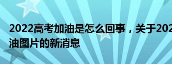2022高考加油是怎么回事，关于2022高考加油图片的新消息