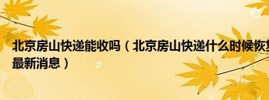 北京房山快递能收吗（北京房山快递什么时候恢复正常营业最新消息）