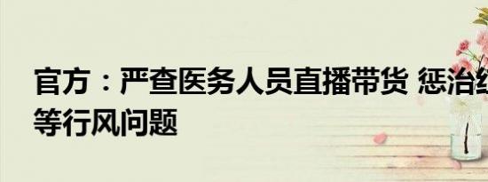 官方：严查医务人员直播带货 惩治红包回扣等行风问题