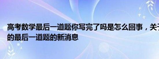高考数学最后一道题你写完了吗是怎么回事，关于高考数学的最后一道题的新消息