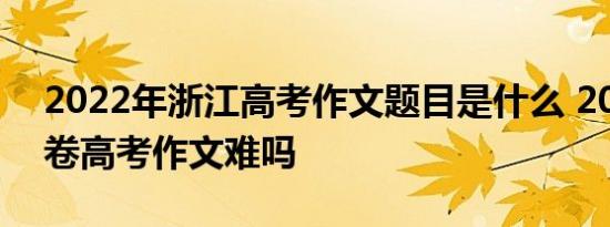 2022年浙江高考作文题目是什么 2022浙江卷高考作文难吗