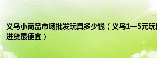 义乌小商品市场批发玩具多少钱（义乌1一5元玩具批发哪里进货最便宜）