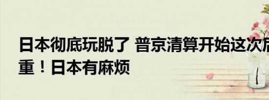 日本彻底玩脱了 普京清算开始这次后果很严重！日本有麻烦