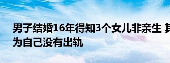 男子结婚16年得知3个女儿非亲生 其妻子认为自己没有出轨
