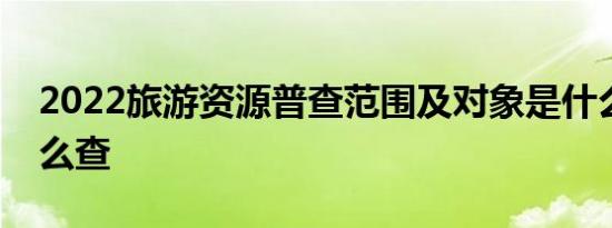 2022旅游资源普查范围及对象是什么具体怎么查