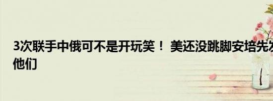 3次联手中俄可不是开玩笑！ 美还没跳脚安培先发话：拆散他们