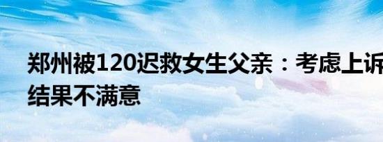 郑州被120迟救女生父亲：考虑上诉 对处理结果不满意