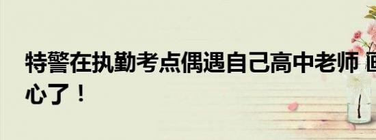 特警在执勤考点偶遇自己高中老师 画面太暖心了！