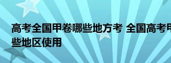 高考全国甲卷哪些地方考 全国高考甲卷是哪些地区使用