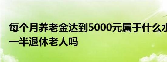 每个月养老金达到5000元属于什么水平 超过一半退休老人吗