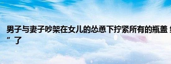 男子与妻子吵架在女儿的怂恿下拧紧所有的瓶盖 结果“遭殃”了
