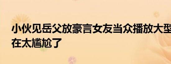 小伙见岳父放豪言女友当众播放大型社死 实在太尴尬了