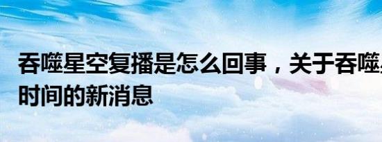 吞噬星空复播是怎么回事，关于吞噬星空复播时间的新消息