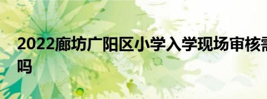 2022廊坊广阳区小学入学现场审核需要核酸吗