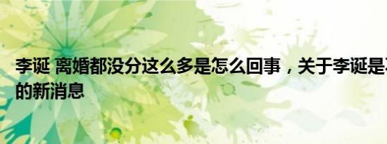 李诞 离婚都没分这么多是怎么回事，关于李诞是不是离婚了的新消息