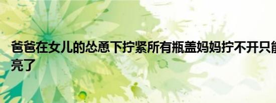 爸爸在女儿的怂恿下拧紧所有瓶盖妈妈拧不开只能服软 结局亮了