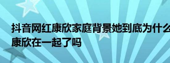 抖音网红康欣家庭背景她到底为什么火 徐斌康欣在一起了吗
