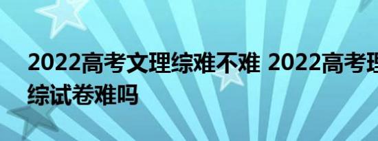 2022高考文理综难不难 2022高考理综和文综试卷难吗