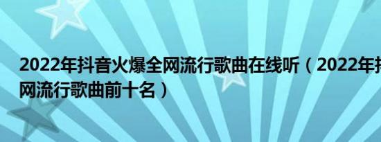 2022年抖音火爆全网流行歌曲在线听（2022年抖音火爆全网流行歌曲前十名）