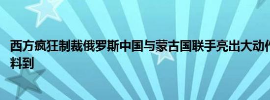 西方疯狂制裁俄罗斯中国与蒙古国联手亮出大动作 拜登万没料到