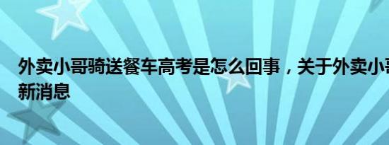 外卖小哥骑送餐车高考是怎么回事，关于外卖小哥送考生的新消息